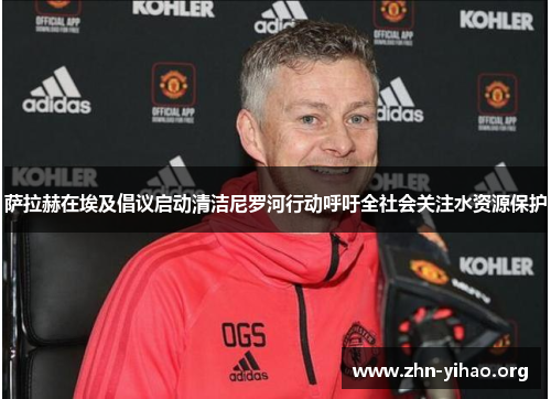 萨拉赫在埃及倡议启动清洁尼罗河行动呼吁全社会关注水资源保护 萨拉赫在埃及倡议启动清洁尼罗河行动呼吁全社会关注水资源保护