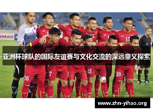 亚洲杯球队的国际友谊赛与文化交流的深远意义探索 亚洲杯球队的国际友谊赛与文化交流的深远意义探索