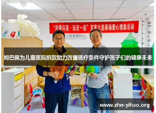 姆巴佩为儿童医院捐款助力改善医疗条件守护孩子们的健康未来 姆巴佩为儿童医院捐款助力改善医疗条件守护孩子们的健康未来