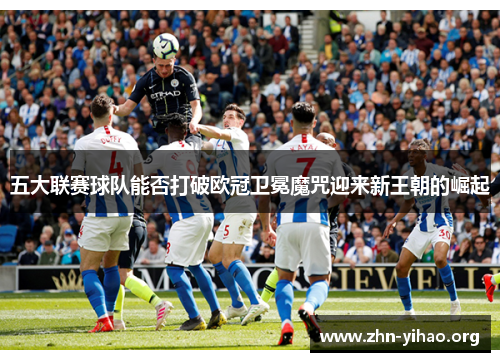 五大联赛球队能否打破欧冠卫冕魔咒迎来新王朝的崛起 五大联赛球队能否打破欧冠卫冕魔咒迎来新王朝的崛起