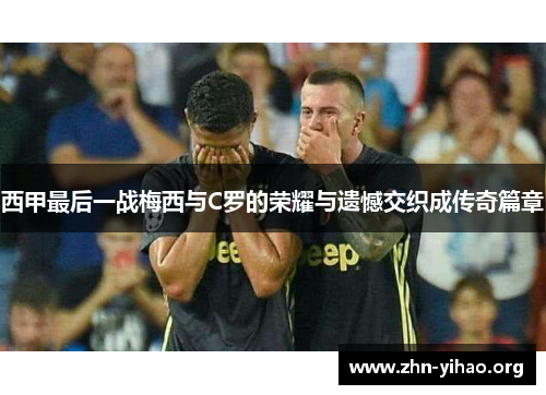 西甲最后一战梅西与C罗的荣耀与遗憾交织成传奇篇章 西甲最后一战梅西与C罗的荣耀与遗憾交织成传奇篇章