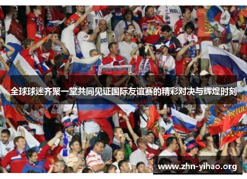 全球球迷齐聚一堂共同见证国际友谊赛的精彩对决与辉煌时刻 全球球迷齐聚一堂共同见证国际友谊赛的精彩对决与辉煌时刻