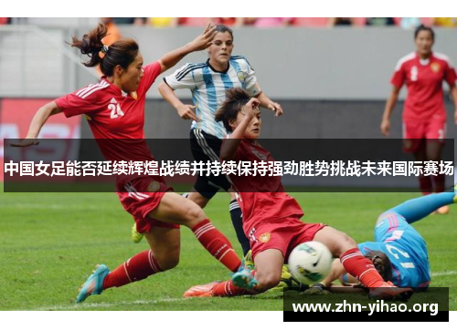 中国女足能否延续辉煌战绩并持续保持强劲胜势挑战未来国际赛场 中国女足能否延续辉煌战绩并持续保持强劲胜势挑战未来国际赛场