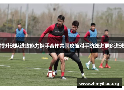 提升球队进攻能力携手合作共同攻破对手防线进更多进球