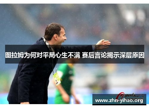 图拉姆为何对平局心生不满 赛后言论揭示深层原因 图拉姆为何对平局心生不满 赛后言论揭示深层原因