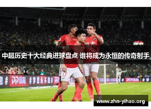 中超历史十大经典进球盘点 谁将成为永恒的传奇射手 中超历史十大经典进球盘点 谁将成为永恒的传奇射手