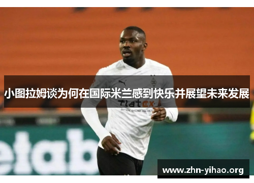 小图拉姆谈为何在国际米兰感到快乐并展望未来发展 小图拉姆谈为何在国际米兰感到快乐并展望未来发展