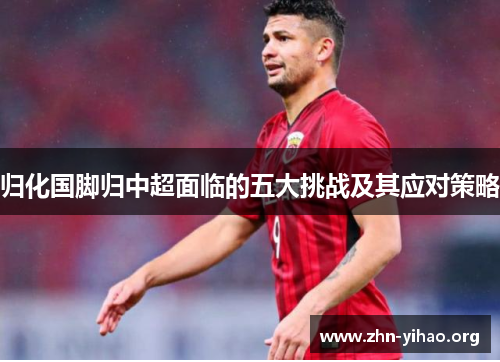 归化国脚归中超面临的五大挑战及其应对策略 归化国脚归中超面临的五大挑战及其应对策略