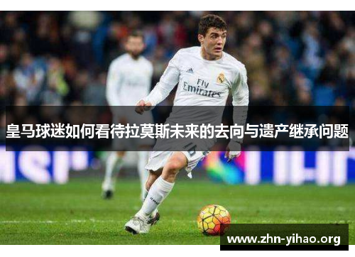 皇马球迷如何看待拉莫斯未来的去向与遗产继承问题 皇马球迷如何看待拉莫斯未来的去向与遗产继承问题