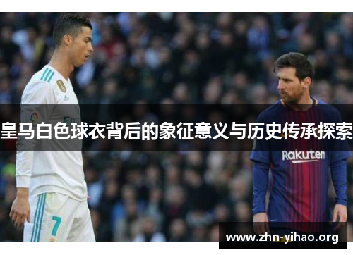 皇马白色球衣背后的象征意义与历史传承探索 皇马白色球衣背后的象征意义与历史传承探索