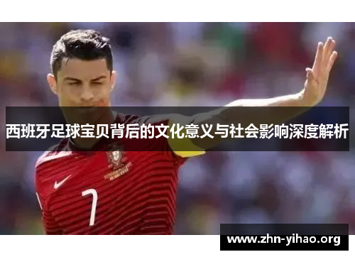 西班牙足球宝贝背后的文化意义与社会影响深度解析 西班牙足球宝贝背后的文化意义与社会影响深度解析
