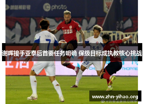 谢晖接手亚泰后首要任务明确 保级目标成执教核心挑战 谢晖接手亚泰后首要任务明确 保级目标成执教核心挑战