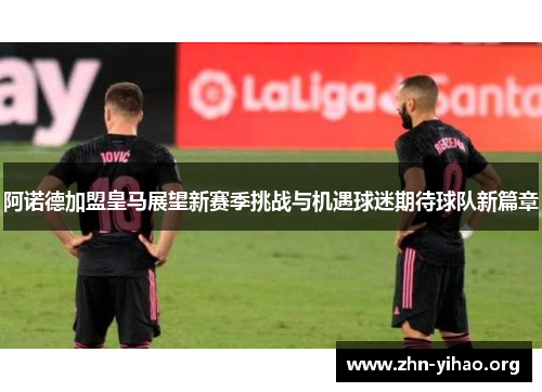 阿诺德加盟皇马展望新赛季挑战与机遇球迷期待球队新篇章 阿诺德加盟皇马展望新赛季挑战与机遇球迷期待球队新篇章
