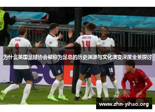 为什么英国足球协会被称为足总的历史渊源与文化演变深度全景探讨 为什么英国足球协会被称为足总的历史渊源与文化演变深度全景探讨