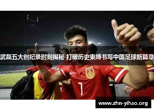 武磊五大创纪录时刻揭秘 打破历史束缚书写中国足球新篇章